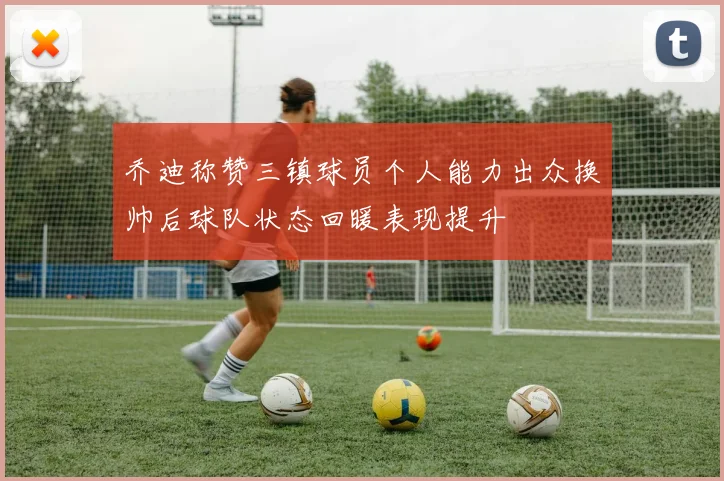 乔迪称赞三镇球员个人能力出众换帅后球队状态回暖表现提升