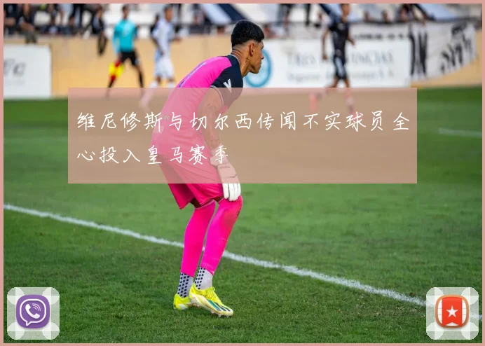 维尼修斯与切尔西传闻不实球员全心投入皇马赛季
