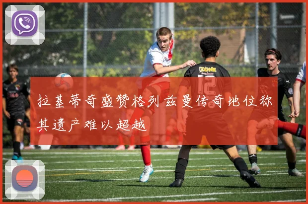 拉基蒂奇盛赞格列兹曼传奇地位称其遗产难以超越