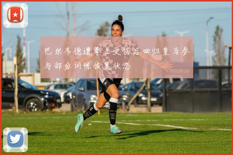 巴尔韦德遭拳击受伤后回归皇马参与部分训练恢复状态