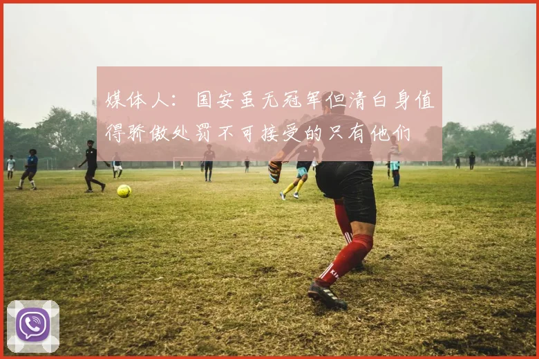 媒体人：国安虽无冠军但清白身值得骄傲处罚不可接受的只有他们