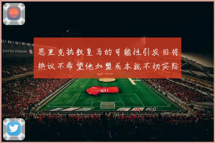恩里克执教皇马的可能性引发旧将热议不希望他加盟或本就不切实际