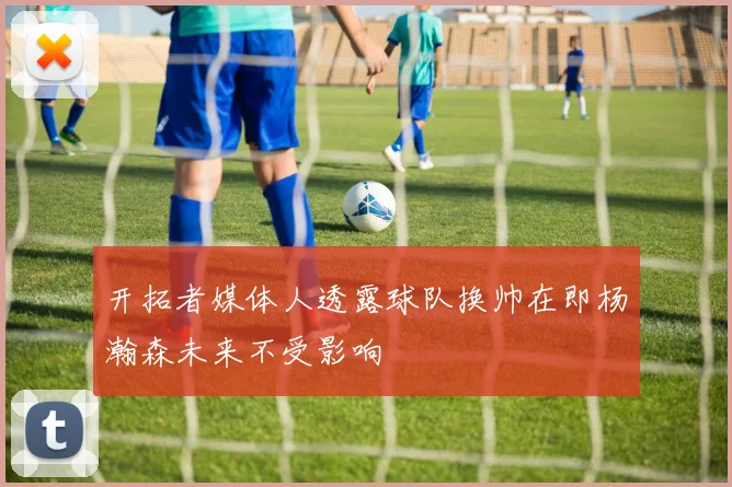 开拓者媒体人透露球队换帅在即杨瀚森未来不受影响