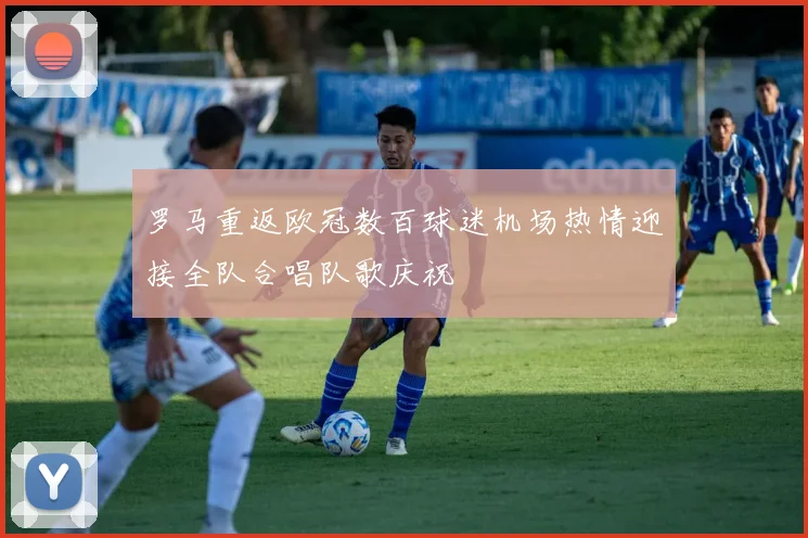 罗马重返欧冠数百球迷机场热情迎接全队合唱队歌庆祝