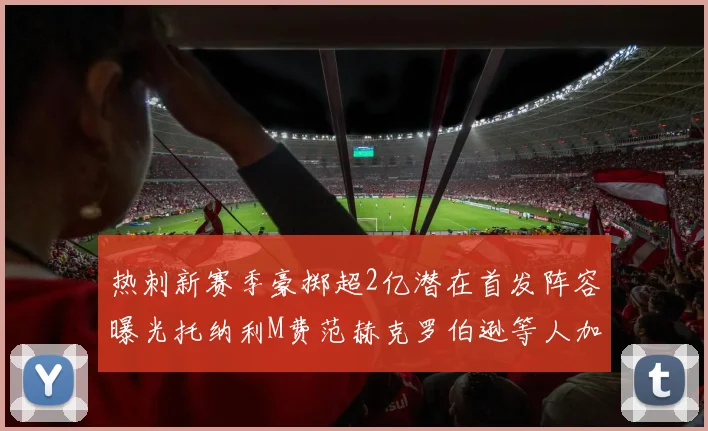 热刺新赛季豪掷超2亿潜在首发阵容曝光托纳利M费范赫克罗伯逊等人加盟