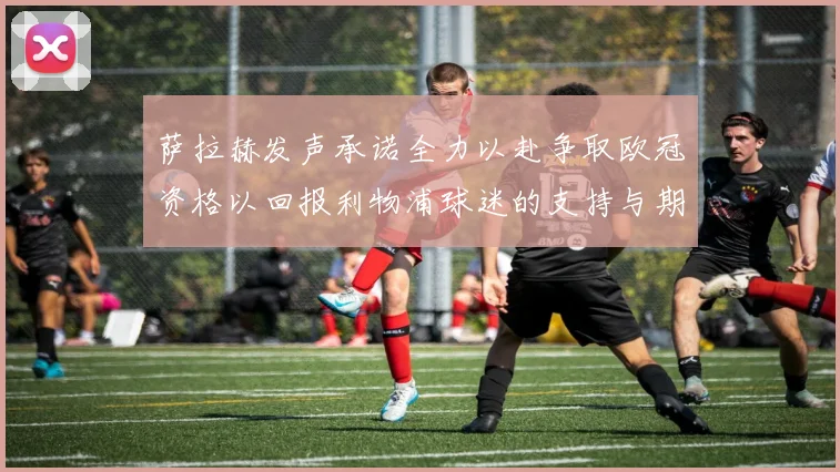 萨拉赫发声承诺全力以赴争取欧冠资格以回报利物浦球迷的支持与期待