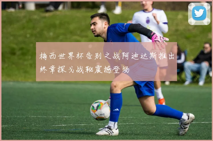 梅西世界杯告别之战阿迪达斯推出终章探戈战靴震撼登场