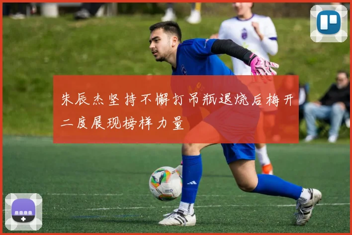 朱辰杰坚持不懈打吊瓶退烧后梅开二度展现榜样力量