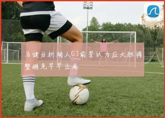 马健分析湖人G3前景认为应大胆调整避免早早出局