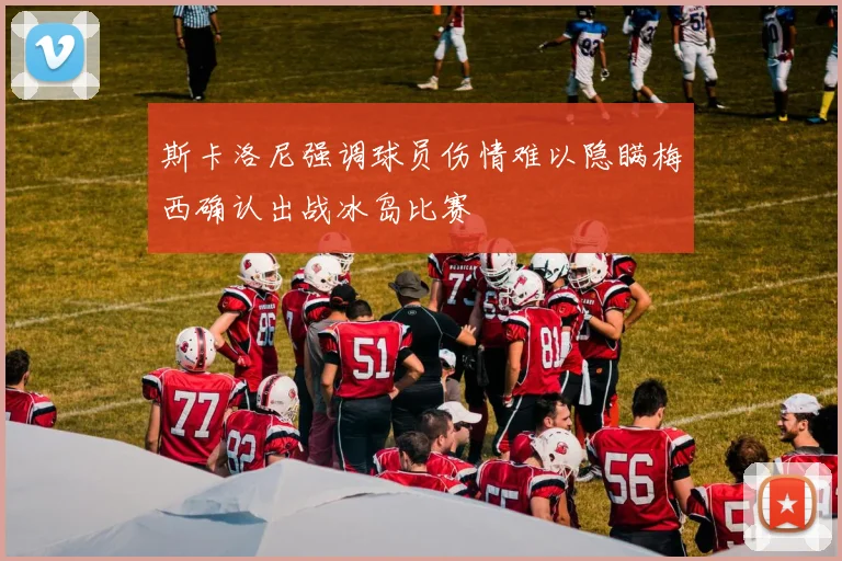 斯卡洛尼强调球员伤情难以隐瞒梅西确认出战冰岛比赛