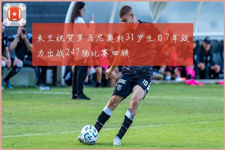 米兰祝贺罗马尼奥利31岁生日7年效力出战247场比赛回顾
