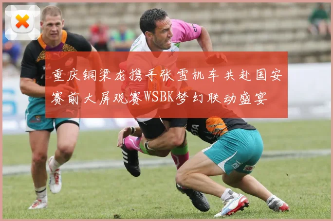 重庆铜梁龙携手张雪机车共赴国安赛前大屏观赛WSBK梦幻联动盛宴