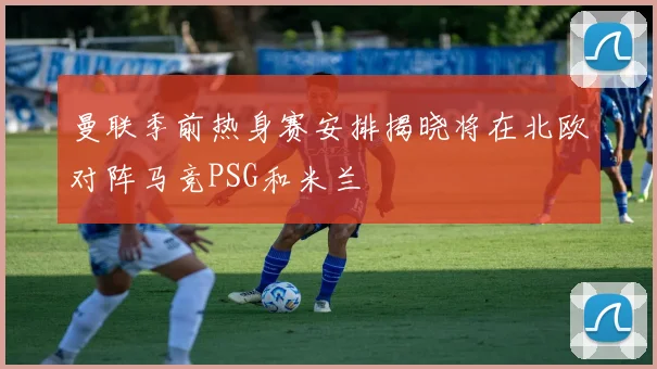 曼联季前热身赛安排揭晓将在北欧对阵马竞PSG和米兰