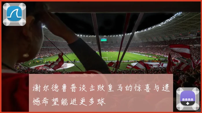 谢尔德鲁普谈击败皇马的惊喜与遗憾希望能进更多球