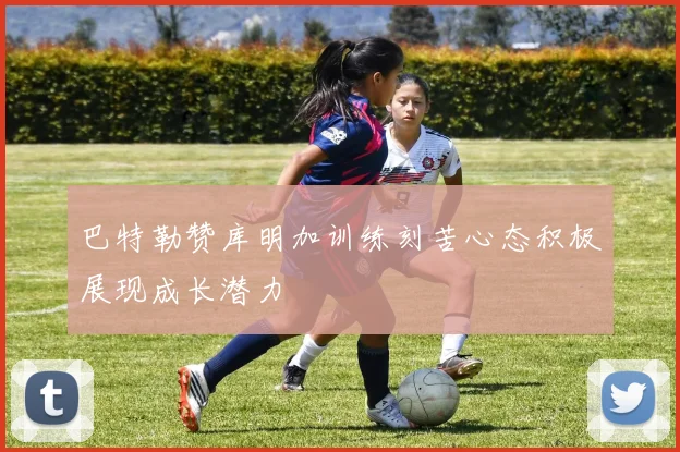 巴特勒赞库明加训练刻苦心态积极展现成长潜力
