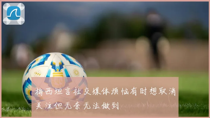 梅西坦言社交媒体烦恼有时想取消关注但无奈无法做到
