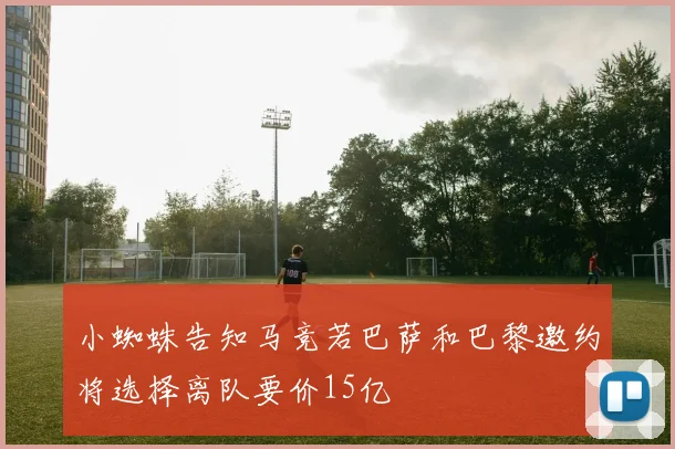 小蜘蛛告知马竞若巴萨和巴黎邀约将选择离队要价15亿