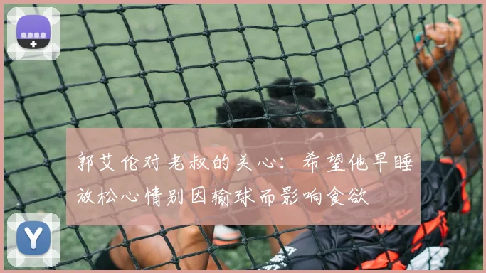 郭艾伦对老叔的关心：希望他早睡放松心情别因输球而影响食欲