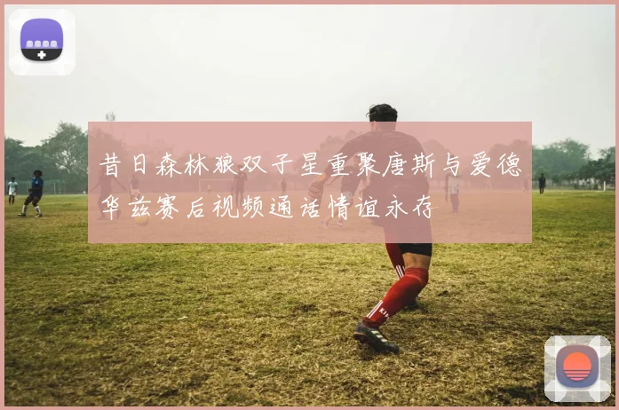 昔日森林狼双子星重聚唐斯与爱德华兹赛后视频通话情谊永存