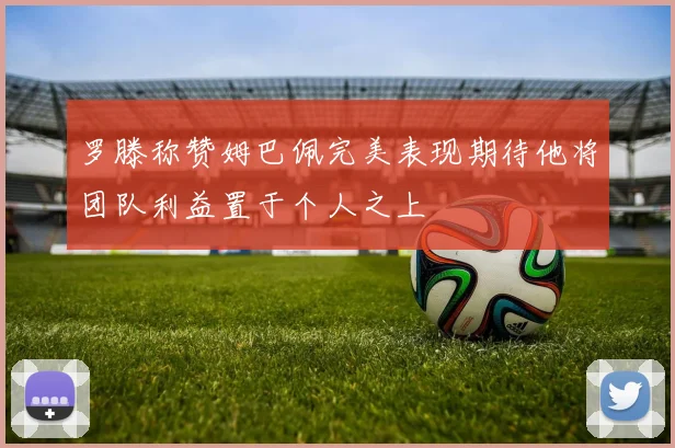 罗滕称赞姆巴佩完美表现期待他将团队利益置于个人之上