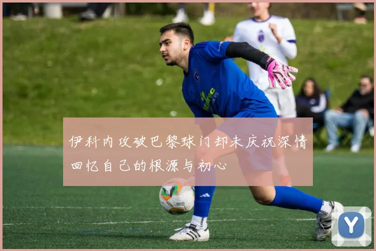 伊科内攻破巴黎球门却未庆祝深情回忆自己的根源与初心