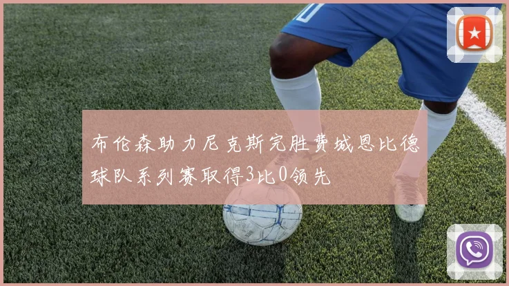 布伦森助力尼克斯完胜费城恩比德球队系列赛取得3比0领先