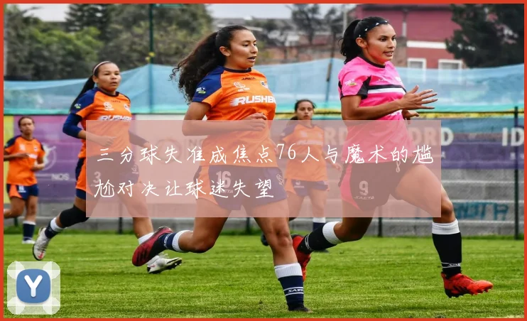 三分球失准成焦点76人与魔术的尴尬对决让球迷失望