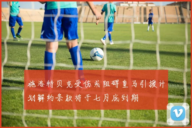 施洛特贝克受伤或阻碍皇马引援计划解约条款将于七月底到期
