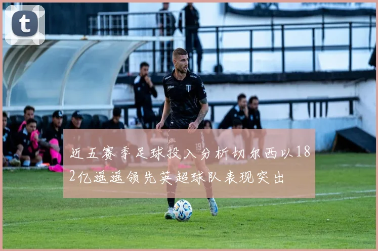 近五赛季足球投入分析切尔西以182亿遥遥领先英超球队表现突出