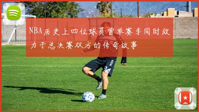 NBA历史上四位球员曾单赛季同时效力于总决赛双方的传奇故事