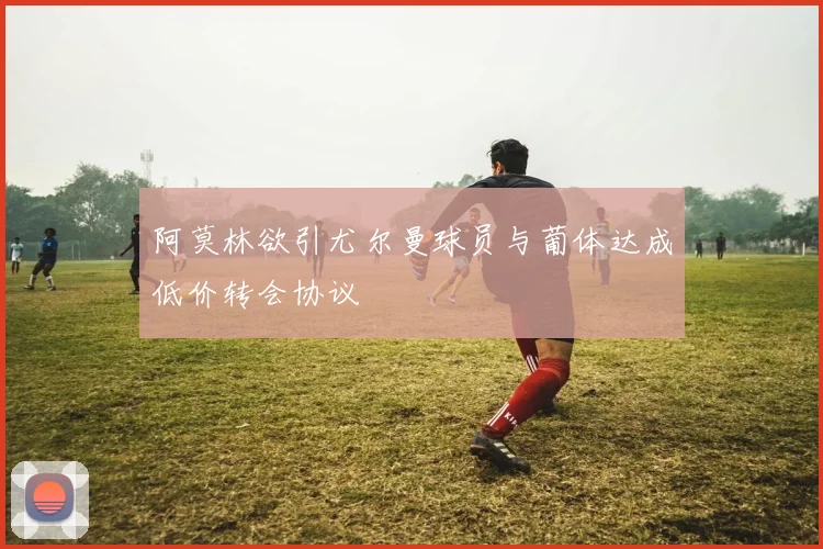 阿莫林欲引尤尔曼球员与葡体达成低价转会协议