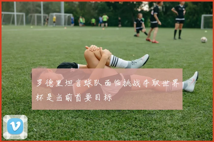 罗德里坦言球队面临挑战夺取世界杯是当前首要目标