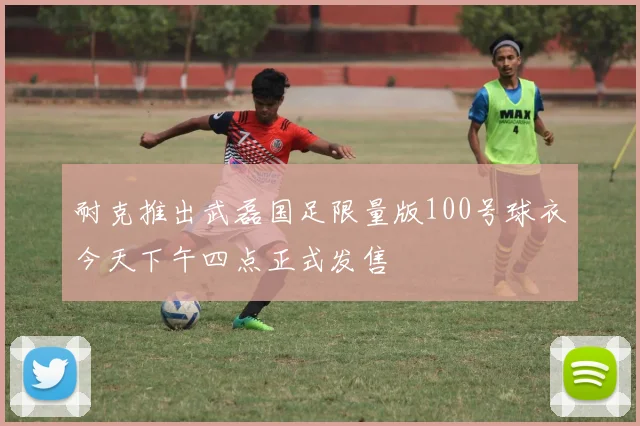 耐克推出武磊国足限量版100号球衣今天下午四点正式发售