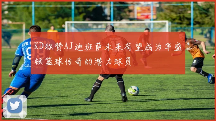 KD称赞AJ迪班萨未来有望成为华盛顿篮球传奇的潜力球员